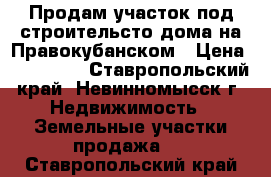 Продам участок под строительсто дома на Правокубанском › Цена ­ 400 000 - Ставропольский край, Невинномысск г. Недвижимость » Земельные участки продажа   . Ставропольский край